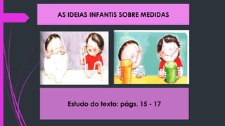 AS IDEIAS INFANTIS SOBRE MEDIDAS
Estudo do texto: págs. 15 - 17
 