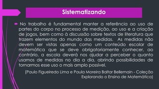 Sistematizando
 No trabalho é fundamental manter a referência ao uso de
partes do corpo no processo de medição, ao uso e a criação
de jogos, bem como à discussão sobre textos de literatura que
trazem elementos do mundo das medidas. As medidas não
devem ser vistas apenas como um conteúdo escolar de
matemática que se deve obrigatoriamente conhecer, ao
contrário, a escola deverá nos ajudar a perceber o quanto
usamos de medidas no dia a dia, abrindo possibilidades de
tornarmos esse uso o mais amplo possível.
(Paulo Figueiredo Lima e Paula Moreira Baltar Bellemain - Coleção
Explorando o Ensino de Matemática)
 