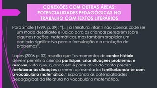 Para Smole (1999, p. 09): “[...] a literatura infantil não apenas pode ser
um modo desafiante e lúdico para as crianças pensarem sobre
algumas noções matemáticas, mas também propiciar um
contexto significativo para a formulação e a resolução de
problemas”.
CONEXÕES COM OUTRAS ÁREAS:
POTENCIALIDADES PEDAGÓGICAS NO
TRABALHO COM TEXTOS LITERÁRIOS
Lopes (2006 p. 02) ressalta que “os momentos de contar história
devem permitir a criança participar, criar situações problemas e
resolver, visto que, quando ela é parte ativa do conto precisa
reelaborar as situações a serem apresentadas familiarizando-se com
o vocabulário matemático.” Explorando as potencialidades
pedagógicas da literatura no vocabulário matemático.
 