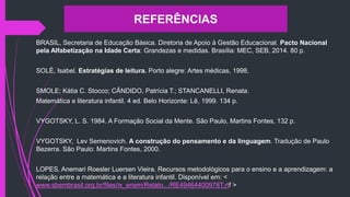 BRASIL, Secretaria de Educação Básica. Diretoria de Apoio à Gestão Educacional. Pacto Nacional
pela Alfabetização na Idade Certa: Grandezas e medidas. Brasília: MEC, SEB, 2014. 80 p.
SOLÉ, Isabel. Estratégias de leitura. Porto alegre: Artes médicas, 1998.
SMOLE; Kátia C. Stocco; CÂNDIDO, Patrícia T.; STANCANELLI, Renata.
Matemática e literatura infantil. 4 ed. Belo Horizonte: Lê, 1999. 134 p.
VYGOTSKY, L. S. 1984. A Formação Social da Mente. São Paulo, Martins Fontes, 132 p.
VYGOTSKY, Lev Semenovich. A construção do pensamento e da linguagem. Tradução de Paulo
Bezerra. São Paulo: Martins Fontes, 2000.
LOPES, Anemari Roesler Luersen Vieira. Recursos metodológicos para o ensino e a aprendizagem: a
relação entre a matemática e a literatura infantil. Disponível em: <
www.sbembrasil.org.br/files/ix_enem/Relato.../RE49464400978T.rtf >
REFERÊNCIAS
 