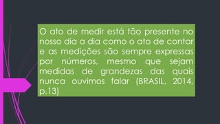 O ato de medir está tão presente no
nosso dia a dia como o ato de contar
e as medições são sempre expressas
por números, mesmo que sejam
medidas de grandezas das quais
nunca ouvimos falar (BRASIL, 2014,
p.13)
 