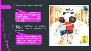 3. Quem acertou ou se aproximou?
E.L 13. Confirmação,
rejeição ou retificação das
antecipações ou
expectativas criadas antes
da leitura;
4. Qual o significado da palavra
GÊMEO? Vamos consultar o
dicionário.
E.L 15. Esclarecimentos de
palavras desconhecidas a
partir da inferência ou
consulta do dicionário;
 