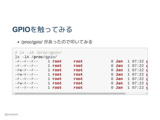GPIOを触ってみる
/proc/gpio/ があったので叩いてみる
# ls ­lA /proc/gpio/
ls ­lA /proc/gpio/
­r­­r­­r­­    1 root     root            0 Jan  1 07:22 gpio12
­r­­r­­r­­    1 root     root            0 Jan  1 07:22 gpio22
­rw­r­­r­­    1 root     root            0 Jan  1 07:22 gpio23
­rw­r­­r­­    1 root     root            0 Jan  1 07:22 gpio27
­r­­r­­r­­    1 root     root            0 Jan  1 07:22 gpio6_
­rw­r­­r­­    1 root     root            0 Jan  1 07:22 gpio7_
­r­­r­­r­­    1 root     root            0 Jan  1 07:22 gpio8_
@matoken
 
