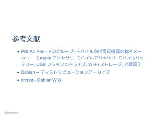 参考文献
PQI Air Pen ­ PQIグループ­ モバイル向け周辺機器の総合メー
カー   ［Apple アクセサリ, モバイルアクセサリ, モバイルバッ
テリー, USB フラッシュドライブ, Wi­Fi ストレージ, 充電器］
Debian ­­ ディストリビューションアーカイブ
chroot ­ Debian Wiki
@matoken
 