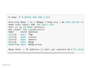 $ nmap ­P 0­65536 192.168.2.214
Starting Nmap 7.40 ( https://nmap.org ) at 2017­03­08 11:
Nmap scan report for 192.168.2.214
Host is up (0.035s latency).
Not shown: 995 closed ports
PORT     STATE SERVICE
21/tcp   open  ftp
23/tcp   open  telnet
53/tcp   open  domain
80/tcp   open  http
8080/tcp open  http­proxy
Nmap done: 1 IP address (1 host up) scanned in 0.61 seconds
@matoken
 