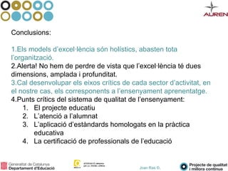Joan Ras ©,
Conclusions:
1.Els models d’excel·lència són holístics, abasten tota
l’organització.
2.Alerta! No hem de perdre de vista que l’excel·lència té dues
dimensions, amplada i profunditat.
3.Cal desenvolupar els eixos crítics de cada sector d’activitat, en
el nostre cas, els corresponents a l’ensenyament aprenentatge.
4.Punts crítics del sistema de qualitat de l’ensenyament:
1. El projecte educatiu
2. L’atenció a l’alumnat
3. L’aplicació d’estàndards homologats en la pràctica
educativa
4. La certificació de professionals de l’educació
 