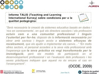 Joan Ras ©,
“Serà necessària la creació de sistemes educatius basats en dades i
‘rics en coneixements’, en què els directors escolars i els professors
actuïn com a una comunitat professional i tinguin
l’autoritat per fer-ho; disposin de la informació necessària per
obrar amb saviesa i tinguin accés a sistemes eficaços de
recolzament, que els ajudin a implementar els canvis…” “En molts
altres sectors, el personal accedeix a la seva vida professional amb
l’esperança que la seva pràctica es vegi transformada per la
investigació, però els models de participació en el
desenvolupament professional i en l’avaluació dels professors i les
seves pràctiques indiquen que aquest no és encara el cas en
l’ensenyament”.
Informe TALIS (Teaching and Learning
International Survey) sobre condicions per a la
qualitat pedagò gica:
(OCDE, 2009)
 