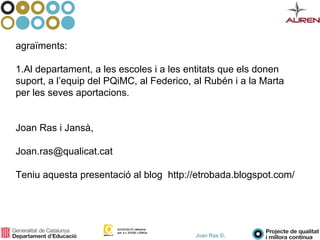Joan Ras ©,
agraïments:
1.Al departament, a les escoles i a les entitats que els donen
suport, a l’equip del PQiMC, al Federico, al Rubén i a la Marta
per les seves aportacions.
Joan Ras i Jansà,
Joan.ras@qualicat.cat
Teniu aquesta presentació al blog http://etrobada.blogspot.com/
 