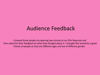 Audience Feedback
         I showed three people my opening two minute to our film Rapunzel and
then asked for their feedback on what they thought about it. I thought this would be a good
          Choice of people as they are different ages and are of different gender.
 