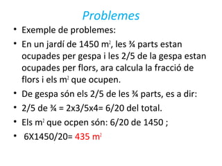 Problemes
• Exemple de problemes:
• En un jardí de 1450 m2
, les ¾ parts estan
ocupades per gespa i les 2/5 de la gespa estan
ocupades per flors, ara calcula la fracció de
flors i els m2
que ocupen.
• De gespa són els 2/5 de les ¾ parts, es a dir:
• 2/5 de ¾ = 2x3/5x4= 6/20 del total.
• Els m2
que ocpen són: 6/20 de 1450 ;
• 6X1450/20= 435 m2
 