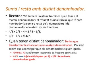 Suma i resta amb distint denominador.
• Recordem: Sumem i restem fraccions quan tenen el
mateix denominador i el resultat és una fracció que té com
numerador la suma o resta dels numeradors i de
denominador el mateix de les fraccions.
• 4/8 + 2/8 = 4 + 2 / 8 = 6/8.
• 9/7 – 4/7 = 9-4/7.
• Quan tenen distint denominador: Tenim que
transformar les fraccions a un mateix denominador. Per això
tenim que aconseguir que els denominadors siguen iguals.
– FORMES: A)Transformant-les per mig de fraccions equivalents:
– ½ i ¾ ½ (si multipliquem per 2) = 2/4 i Ja tenim els
denominadors iguals.
 