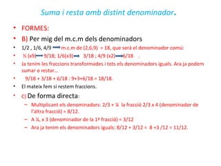 Suma i resta amb distint denominador.
• FORMES:
• B) Per mig del m.c.m dels denominadors
• 1/2 , 1/6, 4/9 m.c.m de (2,6,9) = 18, que serà el denominador comú:
• ½ (x9) 9/18; 1/6(x3) 3/18 ; 4/9 (x2) 6/18 .
• Ja tenim les fraccions transformades i tots els denominadors iguals. Ara ja podem
sumar o restar…
• 9/18 + 3/18 + 6/18 : 9+3+6/18 = 18/18.
• El mateix fem si restem fraccions.
• C) De forma directa:
– Multiplicant els denominadors: 2/3 + ¼ la fracció 2/3 x 4 (denominador de
l’altra fracció) = 8/12.
– A ¼, x 3 (denominador de la 1ª fracció) = 3/12
– Ara ja tenim els denominadors iguals: 8/12 + 3/12 = 8 +3 /12 = 11/12.
 