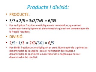 Producte i divisió:
• PRODUCTE:
• 3/7 x 2/5 = 3x2/7x5 = 6/35
• Per multiplicar fraccions multipliquem els numeradors, que serà el
numerador i multipliquem els denominadors que serà el denominador de
la fracció resultant.
• DIVISIÓ:
• 2/5 : 1/3 = 2X3/5X1 = 6/5
• Per dividir fraccions es multipliquen en creu: Numerador de la primera x
denominador de la segona i serà el numerador del resultat. I
denominador de la primera x numerador de la segona que serà el
denominador del resultat:
 