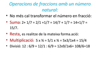 Operacions de fraccions amb un número
natural:
• No més cal transformar el número en fracció:
• Suma: 2+ 1/7 = 2/1 +1/7 = 14/7 + 1/7 = 14+1/7 =
15/7.
• Resta, es realitze de la mateixa forma.ació:
• Multiplicació: 5 x ¾ = 5/1 x ¾ = 5x3/1x4 = 15/4
• Divisió: 12 : 6/9 = 12/1 : 6/9 = 12x9/1x6= 108/6=18
 