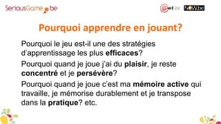 Pourquoi apprendre en jouant?
Pourquoi le jeu est-il une des stratégies
d’apprentissage les plus efficaces?
Pourquoi quand je joue j’ai du plaisir, je reste
concentré et je persévère?
Pourquoi quand je joue c’est ma mémoire active qui
travaille, je mémorise durablement et je transpose
dans la pratique? etc.
 