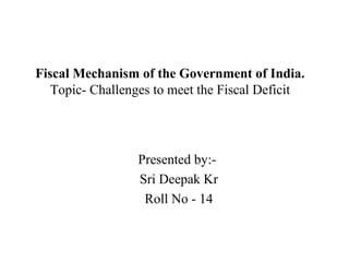 Fiscal Mechanism of the Government of India.
Topic- Challenges to meet the Fiscal Deficit
Presented by:-
Sri Deepak Kr
Roll No - 14
 