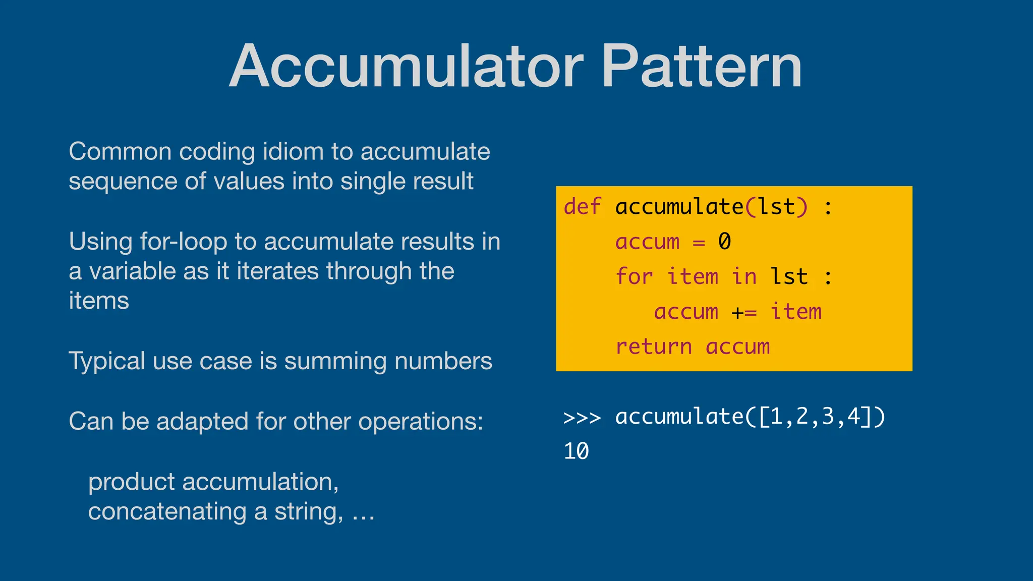 Accumulator Pattern
Common coding idiom to accumulate
sequence of values into single result
Using for-loop to accumulate results in
a variable as it iterates through the
items
Typical use case is summing numbers
Can be adapted for other operations:
product accumulation,
concatenating a string, …
def accumulate(lst) :
accum = 0
for item in lst :
accum += item
return accum
>>> accumulate([1,2,3,4])
10
 