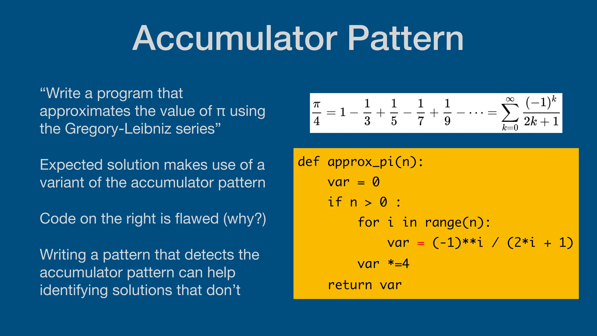 Accumulator Pattern
“Write a program that
approximates the value of π using
the Gregory-Leibniz series”
Expected solution makes use of a
variant of the accumulator pattern
Code on the right is
fl
awed (why?)
Writing a pattern that detects the
accumulator pattern can help
identifying solutions that don’t
def approx_pi(n):
var = 0
if n > 0 :
for i in range(n):
var = (-1)**i / (2*i + 1)
var *=4
return var
 