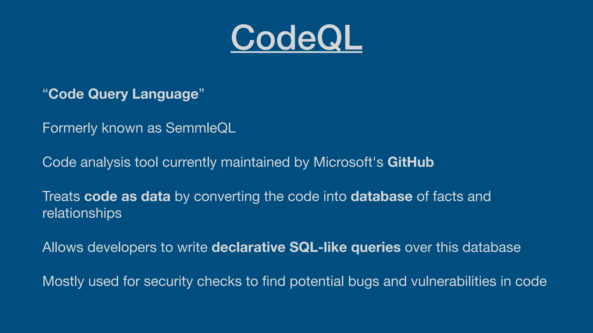 CodeQL
“Code Query Language”
Formerly known as SemmleQL
Code analysis tool currently maintained by Microsoft's GitHub
Treats code as data by converting the code into database of facts and
relationships
Allows developers to write declarative SQL-like queries over this database
Mostly used for security checks to
fi
nd potential bugs and vulnerabilities in code
 