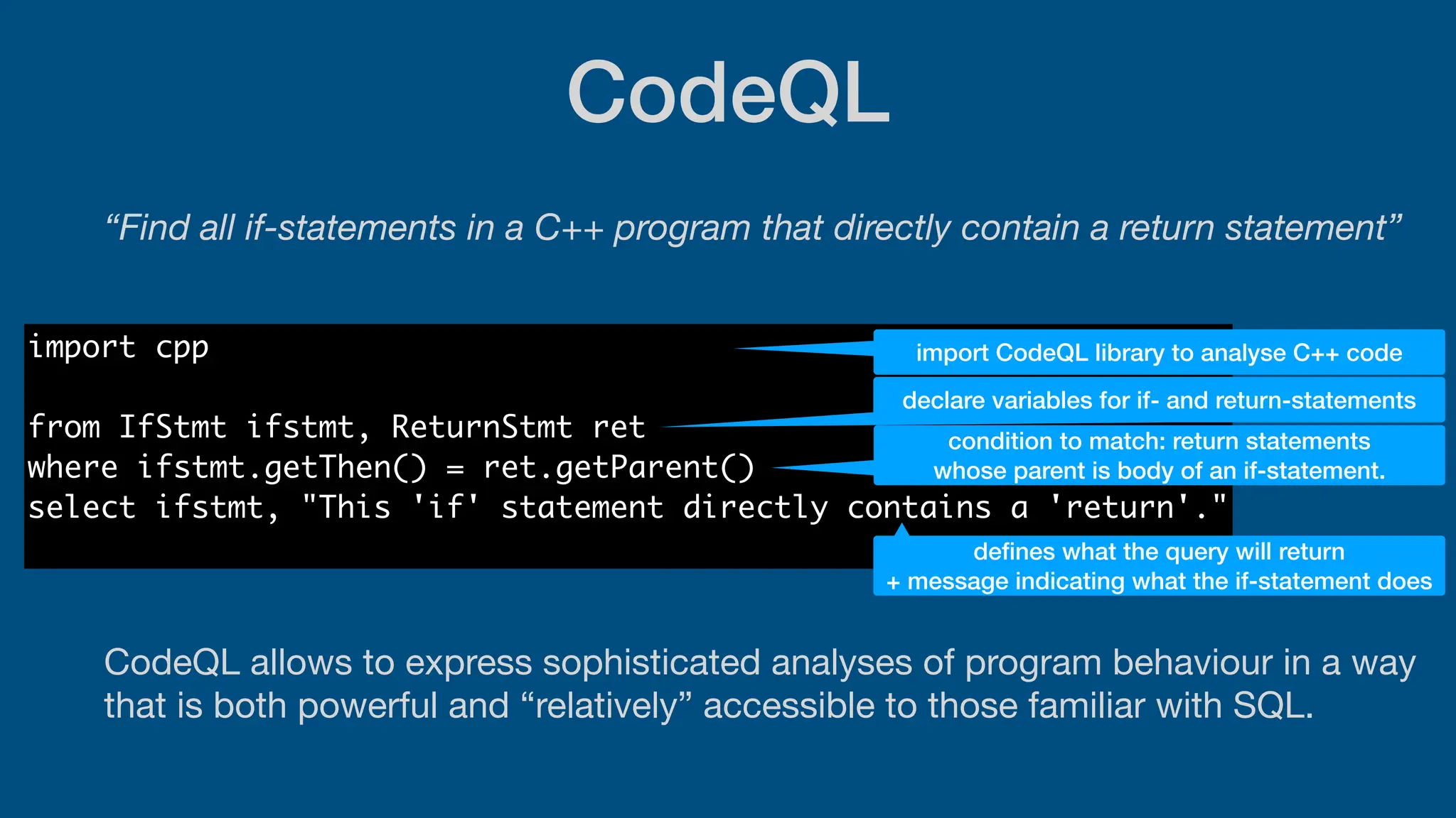 CodeQL
“Find all if-statements in a C++ program that directly contain a return statement”
CodeQL allows to express sophisticated analyses of program behaviour in a way
that is both powerful and “relatively” accessible to those familiar with SQL.
import cpp
from IfStmt ifstmt, ReturnStmt ret
where ifstmt.getThen() = ret.getParent()
select ifstmt, "This 'if' statement directly contains a 'return'."
import CodeQL library to analyse C++ code
declare variables for if- and return-statements
condition to match: return statements
whose parent is body of an if-statement.
de
fi
nes what the query will return
+ message indicating what the if-statement does
 