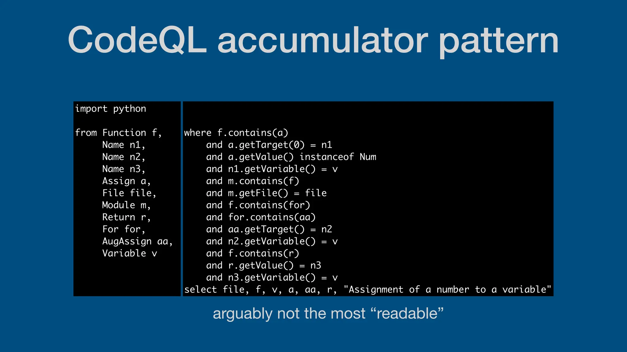 CodeQL accumulator pattern
import python
from Function f,
Name n1,
Name n2,
Name n3,
Assign a,
File file,
Module m,
Return r,
For for,
AugAssign aa,
Variable v
where f.contains(a)
and a.getTarget(0) = n1
and a.getValue() instanceof Num
and n1.getVariable() = v
and m.contains(f)
and m.getFile() = file
and f.contains(for)
and for.contains(aa)
and aa.getTarget() = n2
and n2.getVariable() = v
and f.contains(r)
and r.getValue() = n3
and n3.getVariable() = v
select file, f, v, a, aa, r, "Assignment of a number to a variable"
arguably not the most “readable”
 