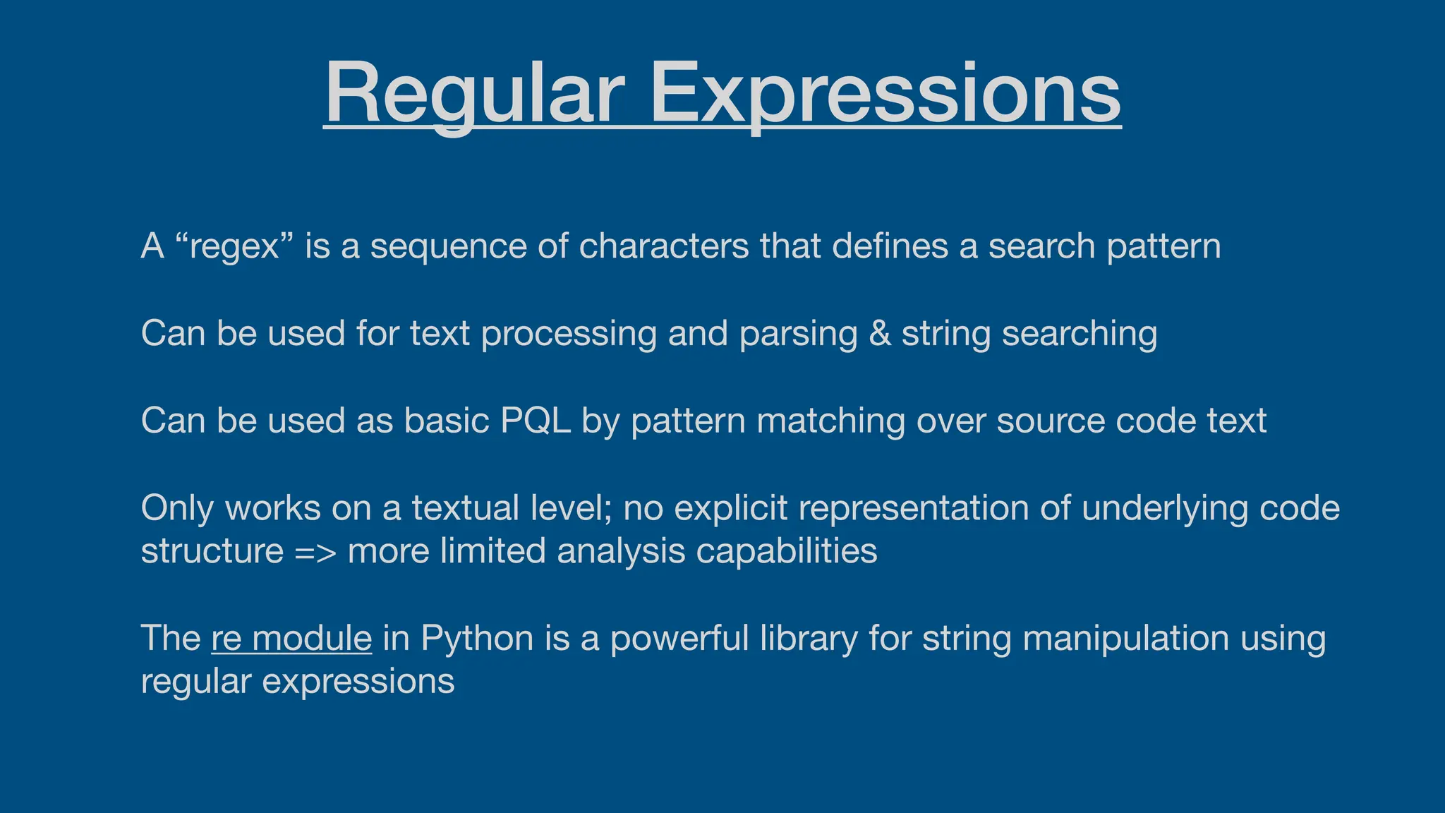 Regular Expressions
A “regex” is a sequence of characters that de
fi
nes a search pattern
Can be used for text processing and parsing & string searching
Can be used as basic PQL by pattern matching over source code text
Only works on a textual level; no explicit representation of underlying code
structure => more limited analysis capabilities
The re module in Python is a powerful library for string manipulation using
regular expressions
 