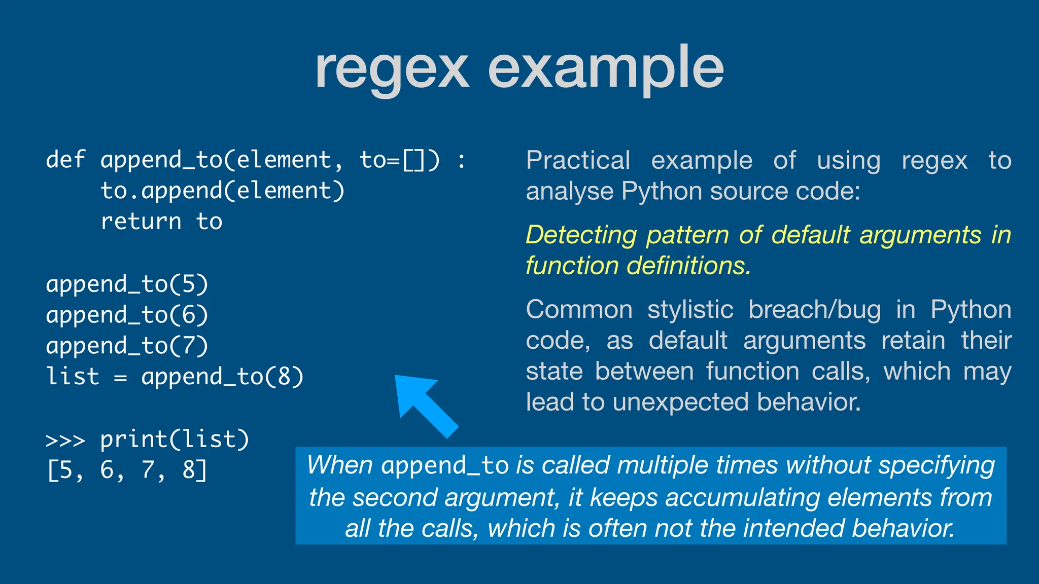 regex example
def append_to(element, to=[]) :
to.append(element)
return to
append_to(5)
append_to(6)
append_to(7)
list = append_to(8)
>>> print(list)
[5, 6, 7, 8] When append_to is called multiple times without specifying
the second argument, it keeps accumulating elements from
all the calls, which is often not the intended behavior.
Practical example of using regex to
analyse Python source code:
Detecting pattern of default arguments in
function de
fi
nitions.
Common stylistic breach/bug in Python
code, as default arguments retain their
state between function calls, which may
lead to unexpected behavior.
 