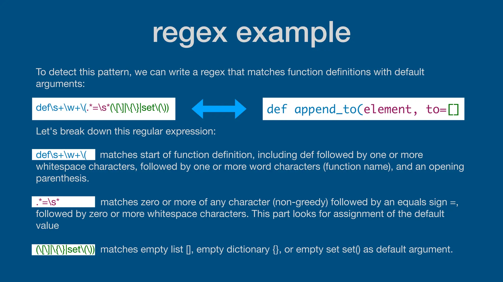 regex example
To detect this pattern, we can write a regex that matches function de
fi
nitions with default
arguments:
defs+w+(.*=s*([]|{}|set())
Let's break down this regular expression:
defs+w+( matches start of function de
fi
nition, including def followed by one or more
whitespace characters, followed by one or more word characters (function name), and an opening
parenthesis.
.*=s* matches zero or more of any character (non-greedy) followed by an equals sign =,
followed by zero or more whitespace characters. This part looks for assignment of the default
value
([]|{}|set()) matches empty list [], empty dictionary {}, or empty set set() as default argument.
def append_to(element, to=[]
 