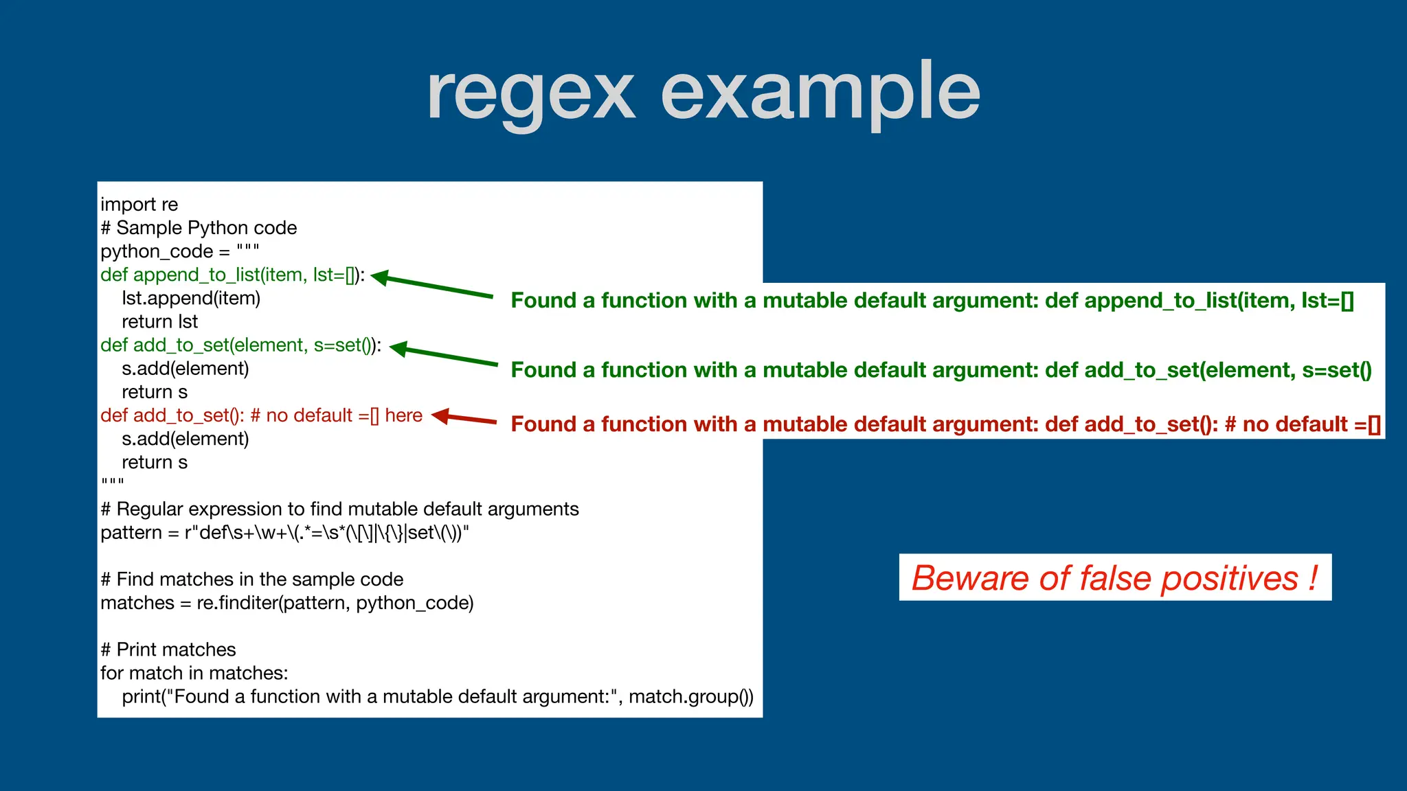 regex example
import re
# Sample Python code
python_code = """
def append_to_list(item, lst=[]):
lst.append(item)
return lst
def add_to_set(element, s=set()):
s.add(element)
return s
def add_to_set(): # no default =[] here
s.add(element)
return s
"""
# Regular expression to
fi
nd mutable default arguments
pattern = r"defs+w+(.*=s*([]|{}|set())"
# Find matches in the sample code
matches = re.
fi
nditer(pattern, python_code)
# Print matches
for match in matches:
print("Found a function with a mutable default argument:", match.group())
Found a function with a mutable default argument: def append_to_list(item, lst=[]
Found a function with a mutable default argument: def add_to_set(element, s=set()
Found a function with a mutable default argument: def add_to_set(): # no default =[]
Beware of false positives !
 