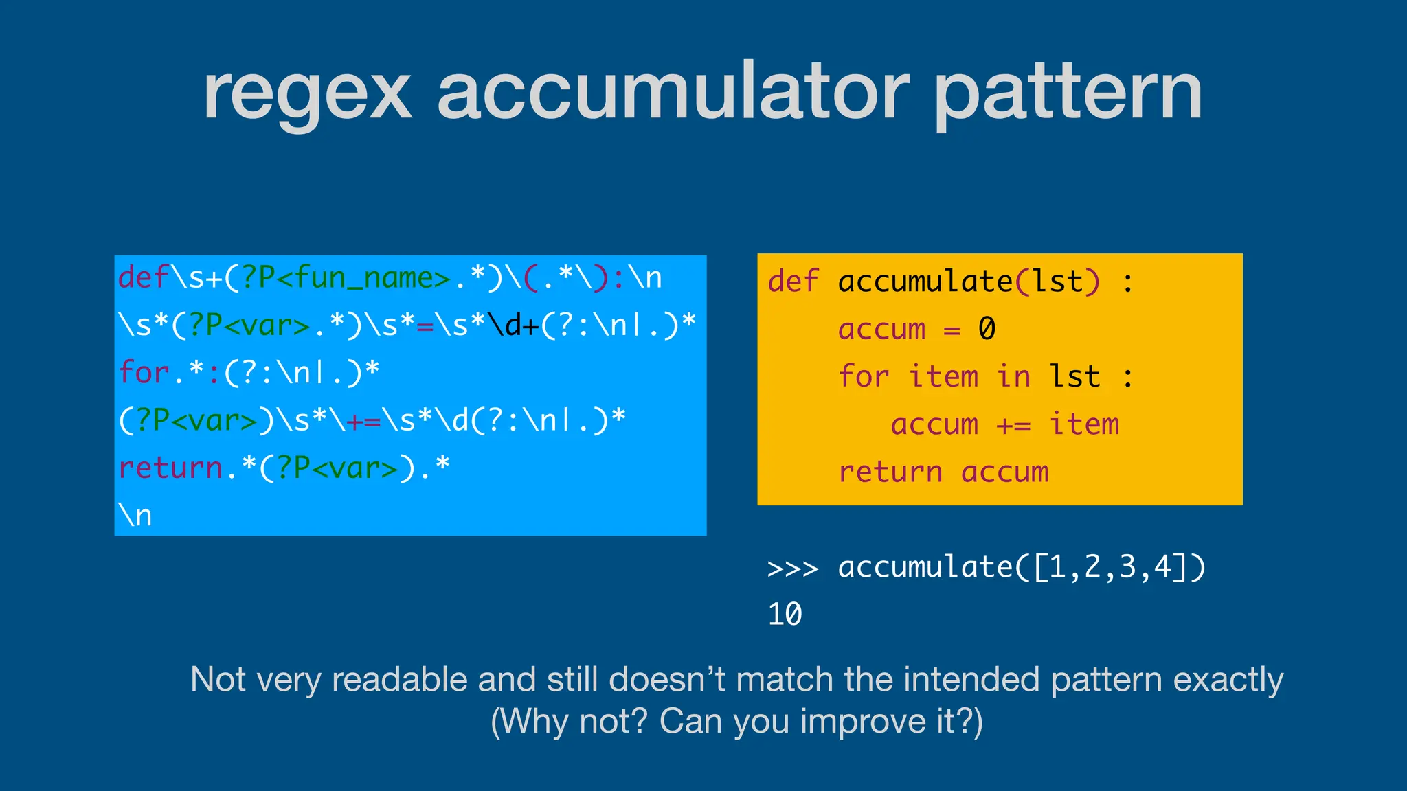 Not very readable and still doesn’t match the intended pattern exactly
(Why not? Can you improve it?)
regex accumulator pattern
defs+(?P<fun_name>.*)(.*):n
s*(?P<var>.*)s*=s*d+(?:n|.)*
for.*:(?:n|.)*
(?P<var>)s*+=s*d(?:n|.)*
return.*(?P<var>).*
n
def accumulate(lst) :
accum = 0
for item in lst :
accum += item
return accum
>>> accumulate([1,2,3,4])
10
 
