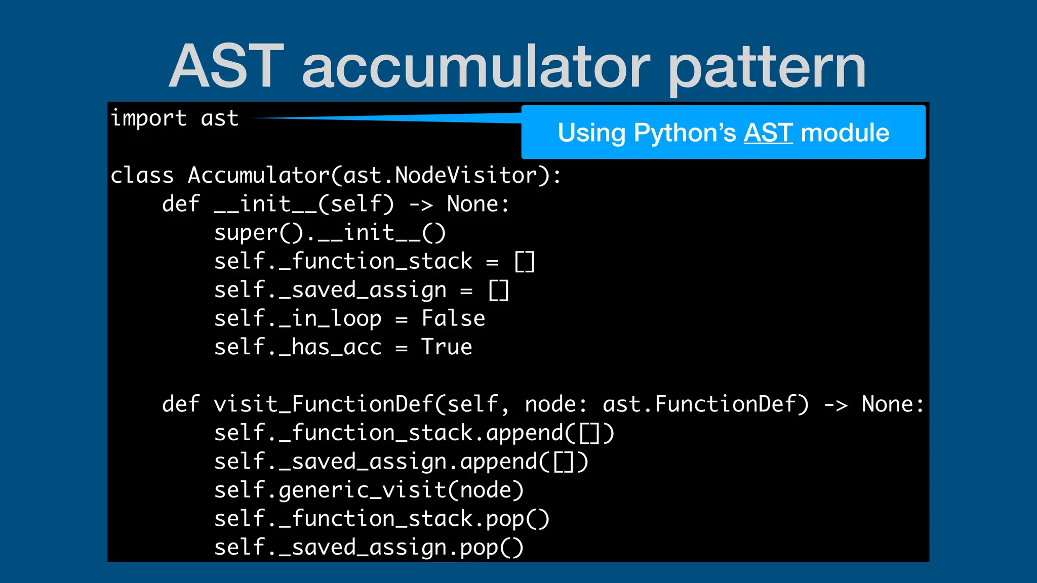 AST accumulator pattern
import ast
class Accumulator(ast.NodeVisitor):
def __init__(self) -> None:
super().__init__()
self._function_stack = []
self._saved_assign = []
self._in_loop = False
self._has_acc = True
def visit_FunctionDef(self, node: ast.FunctionDef) -> None:
self._function_stack.append([])
self._saved_assign.append([])
self.generic_visit(node)
self._function_stack.pop()
self._saved_assign.pop()
Using Python’s AST module
 