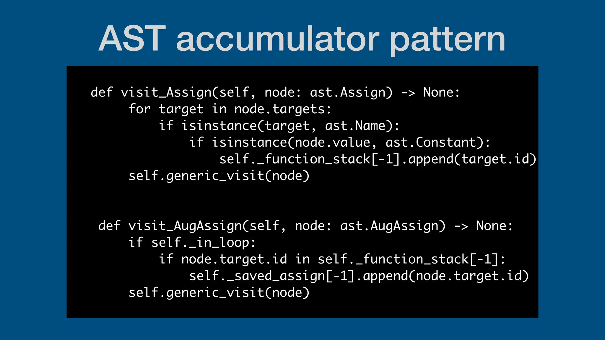 AST accumulator pattern
def visit_Assign(self, node: ast.Assign) -> None:
for target in node.targets:
if isinstance(target, ast.Name):
if isinstance(node.value, ast.Constant):
self._function_stack[-1].append(target.id)
self.generic_visit(node)
def visit_AugAssign(self, node: ast.AugAssign) -> None:
if self._in_loop:
if node.target.id in self._function_stack[-1]:
self._saved_assign[-1].append(node.target.id)
self.generic_visit(node)
 