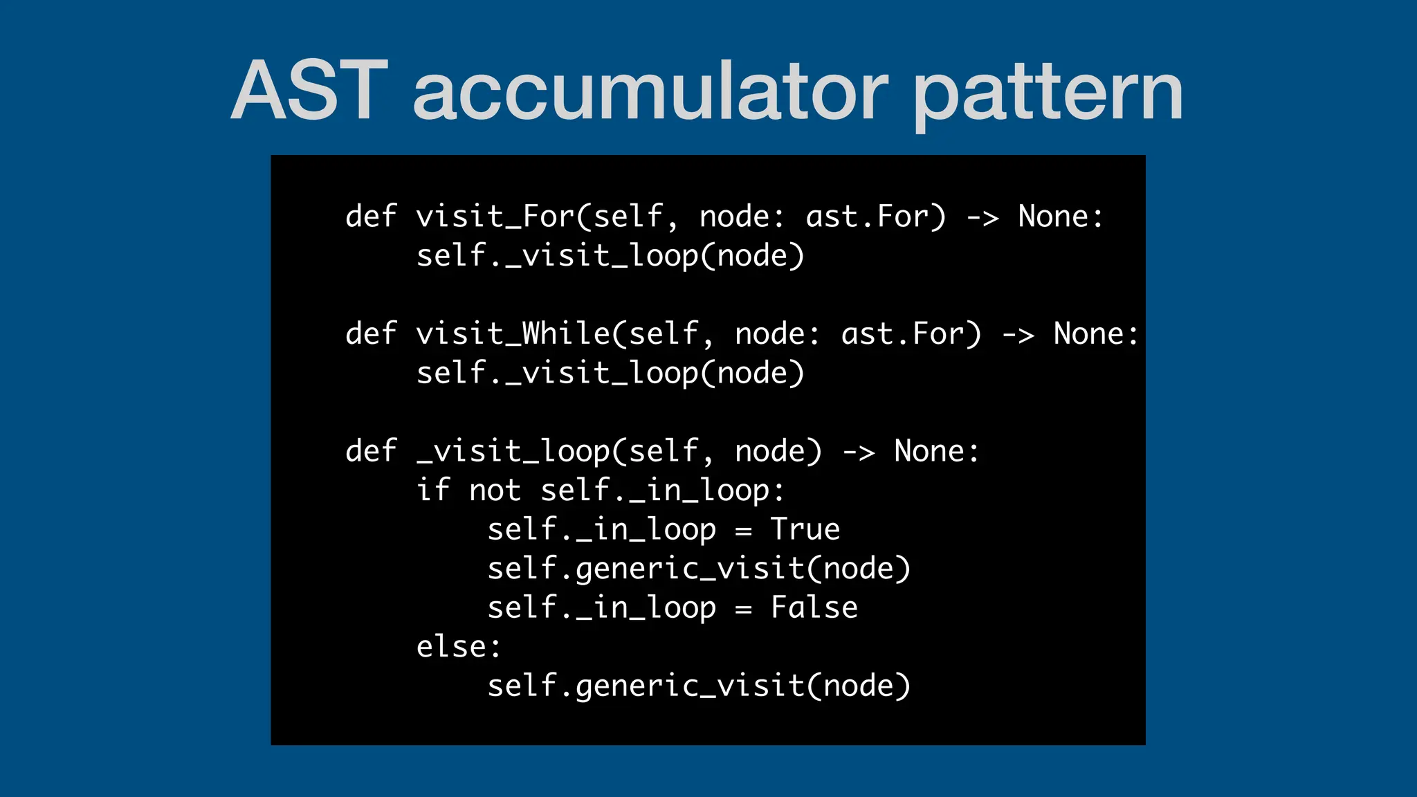 AST accumulator pattern
def visit_For(self, node: ast.For) -> None:
self._visit_loop(node)
def visit_While(self, node: ast.For) -> None:
self._visit_loop(node)
def _visit_loop(self, node) -> None:
if not self._in_loop:
self._in_loop = True
self.generic_visit(node)
self._in_loop = False
else:
self.generic_visit(node)
 