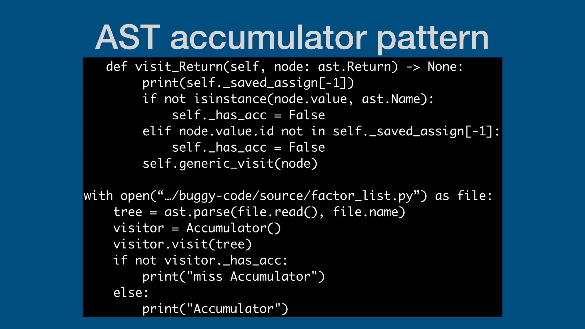 AST accumulator pattern
def visit_Return(self, node: ast.Return) -> None:
print(self._saved_assign[-1])
if not isinstance(node.value, ast.Name):
self._has_acc = False
elif node.value.id not in self._saved_assign[-1]:
self._has_acc = False
self.generic_visit(node)
with open(“…/buggy-code/source/factor_list.py”) as file:
tree = ast.parse(file.read(), file.name)
visitor = Accumulator()
visitor.visit(tree)
if not visitor._has_acc:
print("miss Accumulator")
else:
print("Accumulator")
 