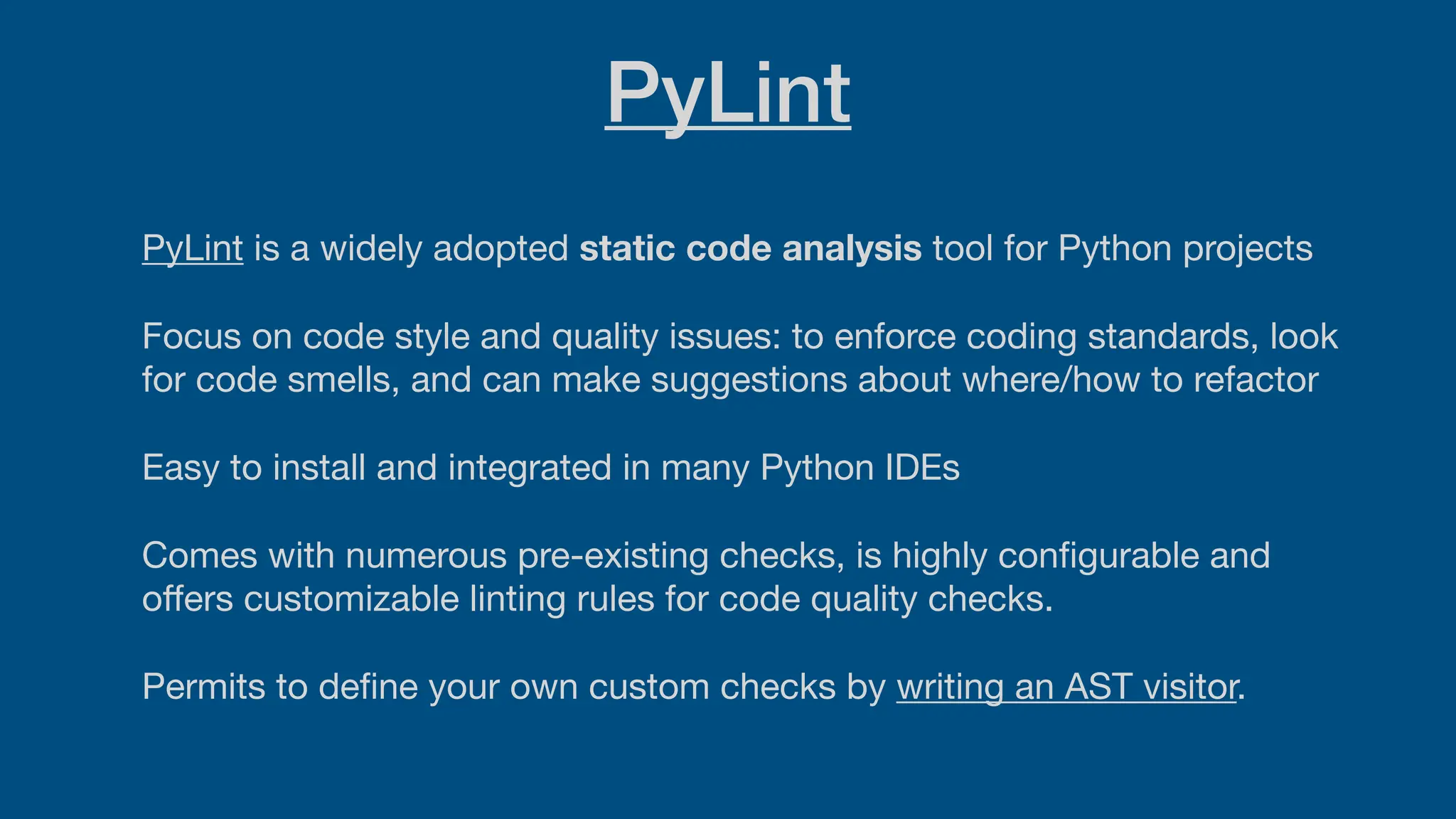 PyLint
PyLint is a widely adopted static code analysis tool for Python projects
Focus on code style and quality issues: to enforce coding standards, look
for code smells, and can make suggestions about where/how to refactor
Easy to install and integrated in many Python IDEs
Comes with numerous pre-existing checks, is highly con
fi
gurable and
o
ff
ers customizable linting rules for code quality checks.
Permits to de
fi
ne your own custom checks by writing an AST visitor.
 