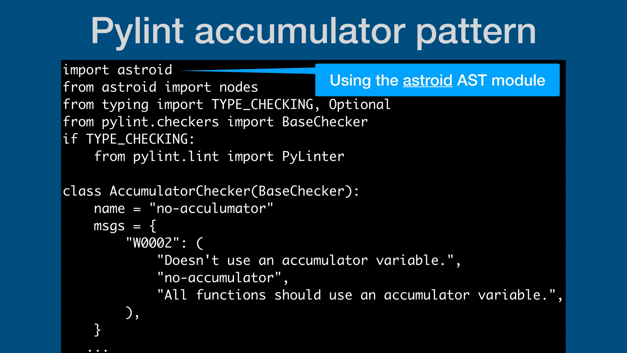 Pylint accumulator pattern
import astroid
from astroid import nodes
from typing import TYPE_CHECKING, Optional
from pylint.checkers import BaseChecker
if TYPE_CHECKING:
from pylint.lint import PyLinter
class AccumulatorChecker(BaseChecker):
name = "no-acculumator"
msgs = {
"W0002": (
"Doesn't use an accumulator variable.",
"no-accumulator",
"All functions should use an accumulator variable.",
),
}
...
Using the astroid AST module
 