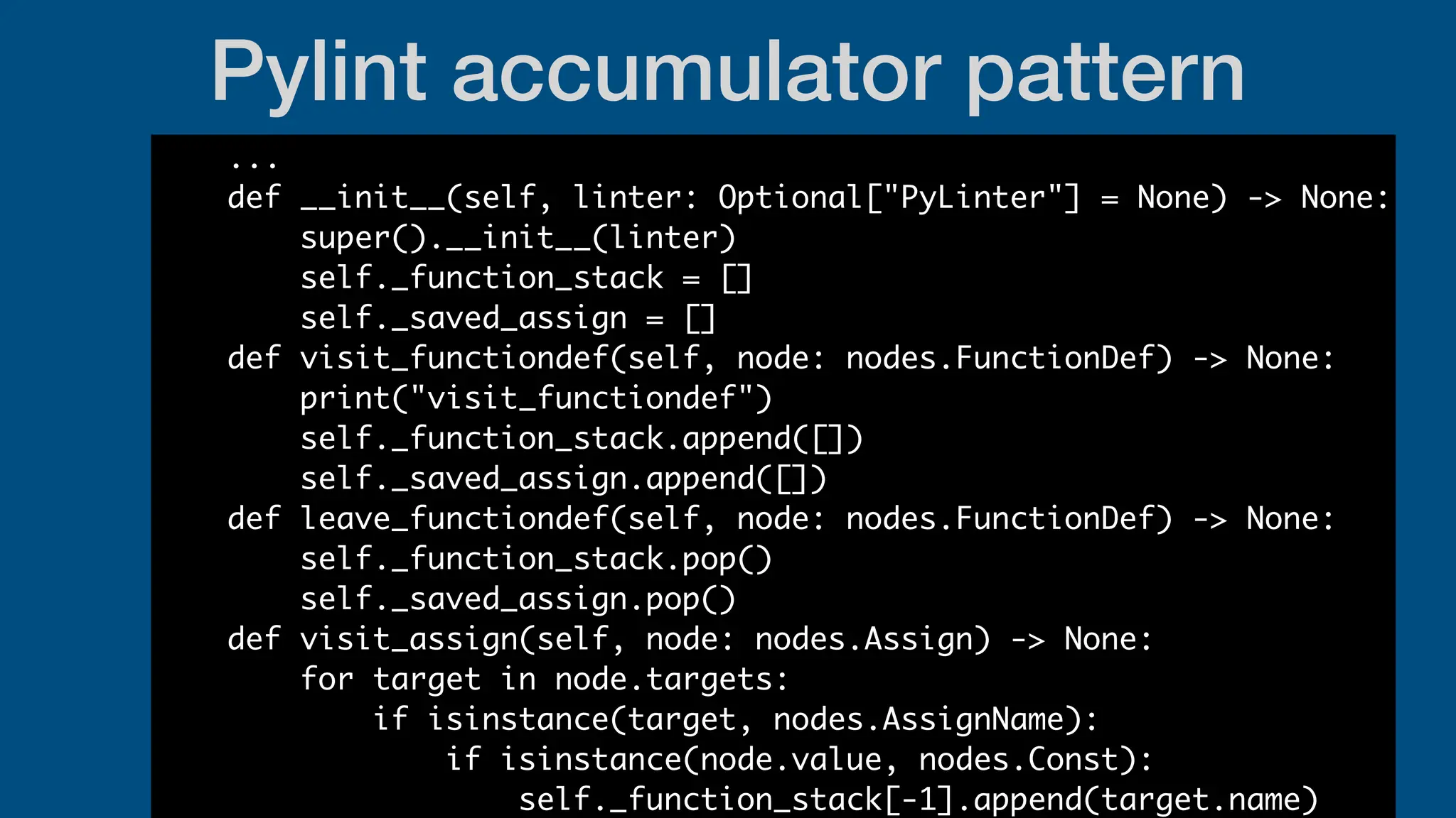 Pylint accumulator pattern
...
def __init__(self, linter: Optional["PyLinter"] = None) -> None:
super().__init__(linter)
self._function_stack = []
self._saved_assign = []
def visit_functiondef(self, node: nodes.FunctionDef) -> None:
print("visit_functiondef")
self._function_stack.append([])
self._saved_assign.append([])
def leave_functiondef(self, node: nodes.FunctionDef) -> None:
self._function_stack.pop()
self._saved_assign.pop()
def visit_assign(self, node: nodes.Assign) -> None:
for target in node.targets:
if isinstance(target, nodes.AssignName):
if isinstance(node.value, nodes.Const):
self._function_stack[-1].append(target.name)
 