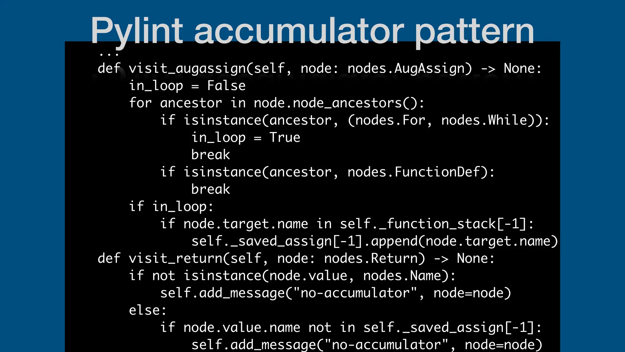 ...
def visit_augassign(self, node: nodes.AugAssign) -> None:
in_loop = False
for ancestor in node.node_ancestors():
if isinstance(ancestor, (nodes.For, nodes.While)):
in_loop = True
break
if isinstance(ancestor, nodes.FunctionDef):
break
if in_loop:
if node.target.name in self._function_stack[-1]:
self._saved_assign[-1].append(node.target.name)
def visit_return(self, node: nodes.Return) -> None:
if not isinstance(node.value, nodes.Name):
self.add_message("no-accumulator", node=node)
else:
if node.value.name not in self._saved_assign[-1]:
self.add_message("no-accumulator", node=node)
Pylint accumulator pattern
 