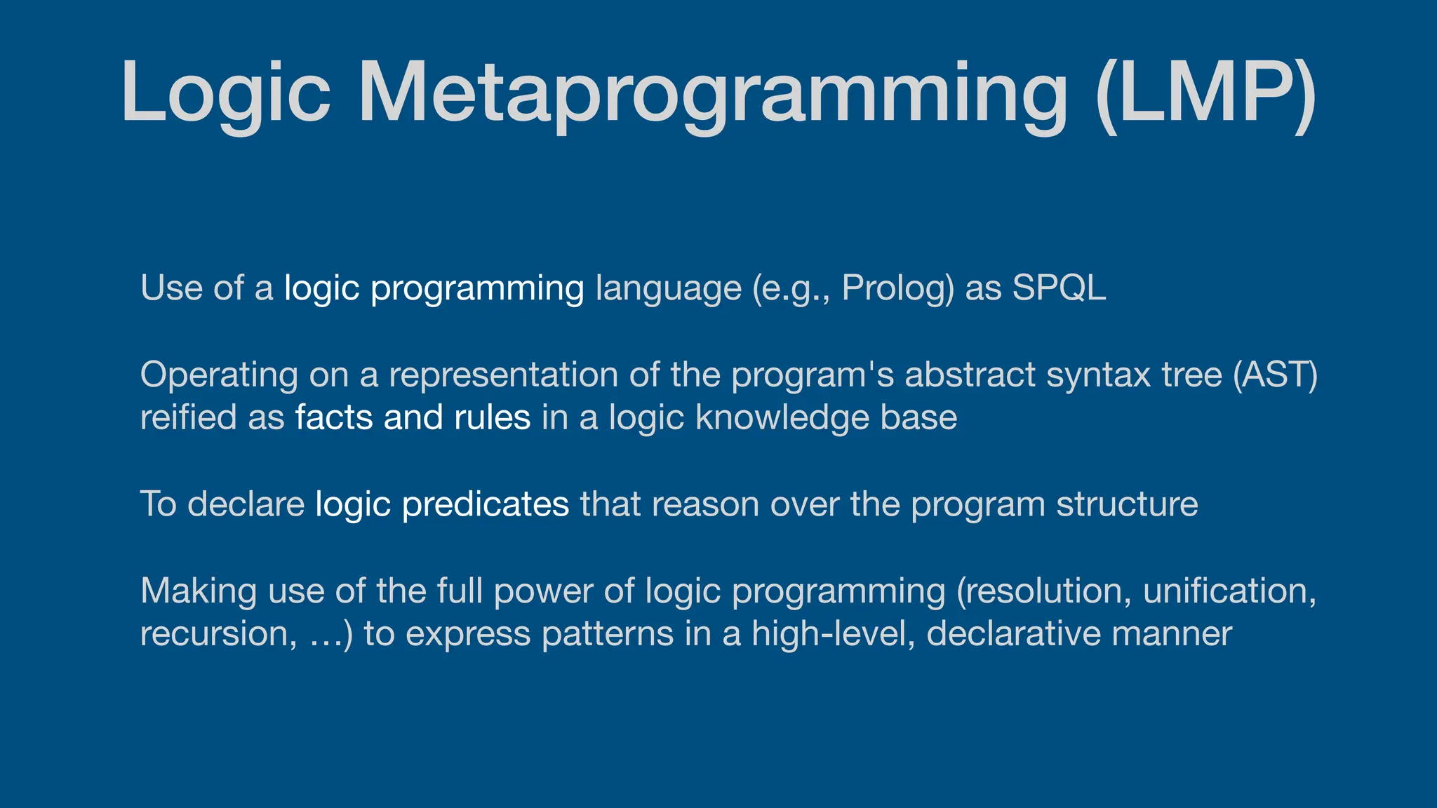 Logic Metaprogramming (LMP)
Use of a logic programming language (e.g., Prolog) as SPQL
Operating on a representation of the program's abstract syntax tree (AST)
rei
fi
ed as facts and rules in a logic knowledge base
To declare logic predicates that reason over the program structure
Making use of the full power of logic programming (resolution, uni
fi
cation,
recursion, …) to express patterns in a high-level, declarative manner
 
