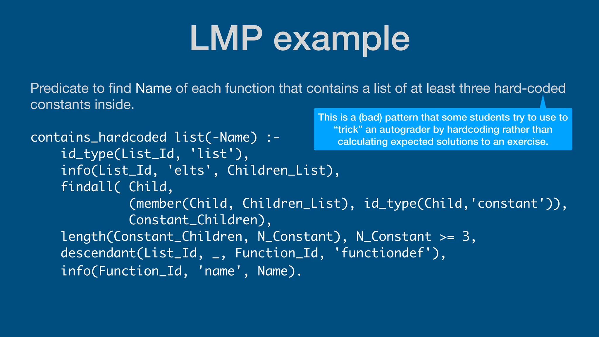 LMP example
Predicate to
fi
nd Name of each function that contains a list of at least three hard-coded
constants inside.
contains_hardcoded list(-Name) :-
id_type(List_Id, 'list'),
info(List_Id, 'elts', Children_List),
findall( Child,
(member(Child, Children_List), id_type(Child,'constant')),
Constant_Children),
length(Constant_Children, N_Constant), N_Constant >= 3,
descendant(List_Id, _, Function_Id, 'functiondef'),
info(Function_Id, 'name', Name).
This is a (bad) pattern that some students try to use to
“trick” an autograder by hardcoding rather than
calculating expected solutions to an exercise.
 