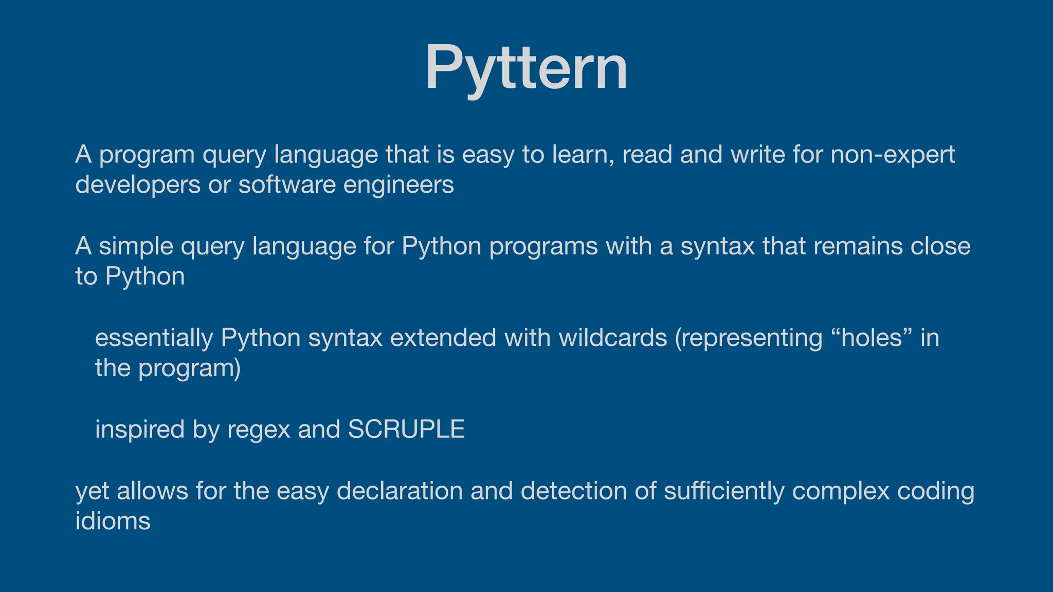 Pyttern
A program query language that is easy to learn, read and write for non-expert
developers or software engineers
A simple query language for Python programs with a syntax that remains close
to Python
essentially Python syntax extended with wildcards (representing “holes” in
the program)
inspired by regex and SCRUPLE
yet allows for the easy declaration and detection of su
ffi
ciently complex coding
idioms
 