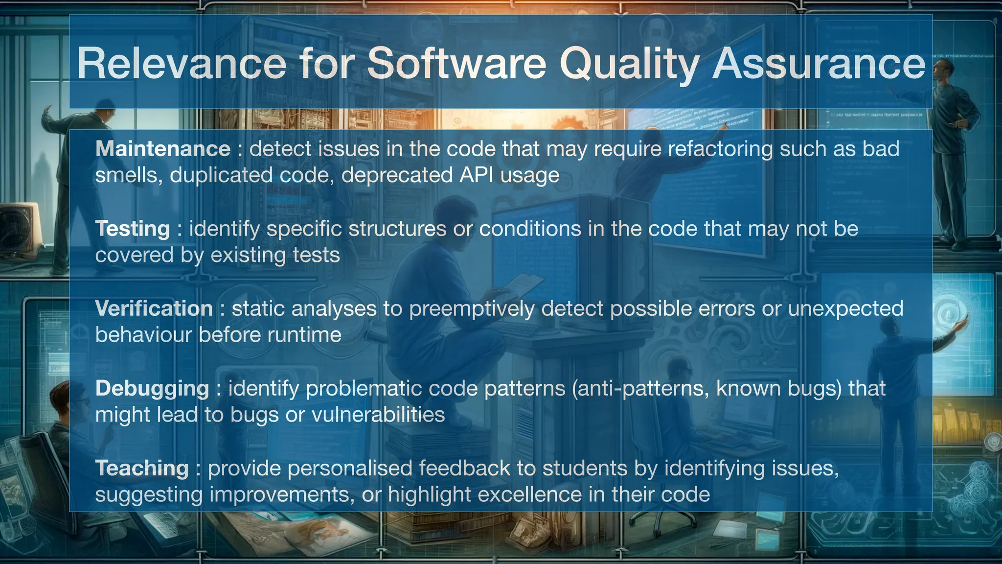 Maintenance : detect issues in the code that may require refactoring such as bad
smells, duplicated code, deprecated API usage
Testing : identify speci
fi
Veri
fi
Debugging : identify problematic code patterns (anti-patterns, known bugs) that
might lead to bugs or vulnerabilities
Teaching : provide personalised feedback to students by identifying issues,
suggesting improvements, or highlight excellence in their code
Relevance for Software Quality Assurance
 