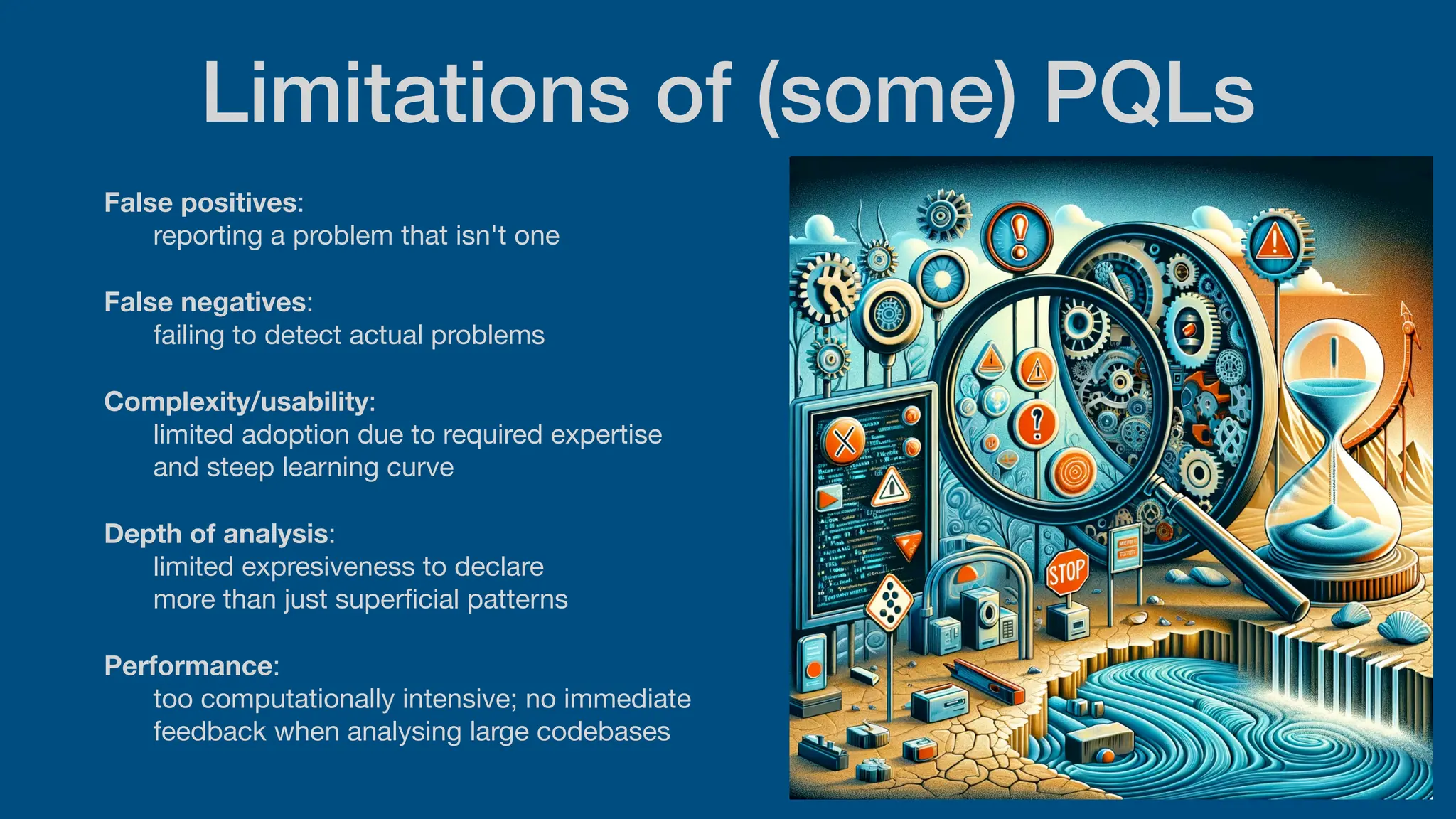 Limitations of (some) PQLs
False positives:
reporting a problem that isn't one
False negatives:
failing to detect actual problems
Complexity/usability:
limited adoption due to required expertise
and steep learning curve
Depth of analysis:
limited expresiveness to declare
more than just super
fi
cial patterns
Performance:
too computationally intensive; no immediate
feedback when analysing large codebases
 