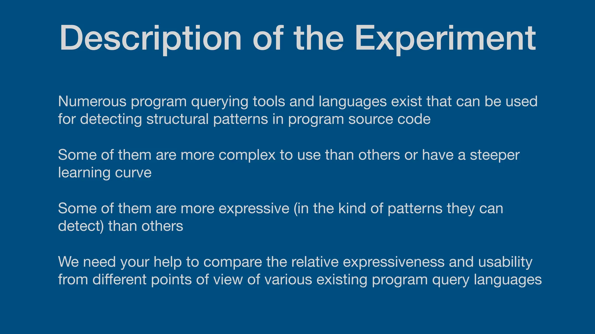 Description of the Experiment
Numerous program querying tools and languages exist that can be used
for detecting structural patterns in program source code
Some of them are more complex to use than others or have a steeper
learning curve
Some of them are more expressive (in the kind of patterns they can
detect) than others
We need your help to compare the relative expressiveness and usability
from di
ff
erent points of view of various existing program query languages
 