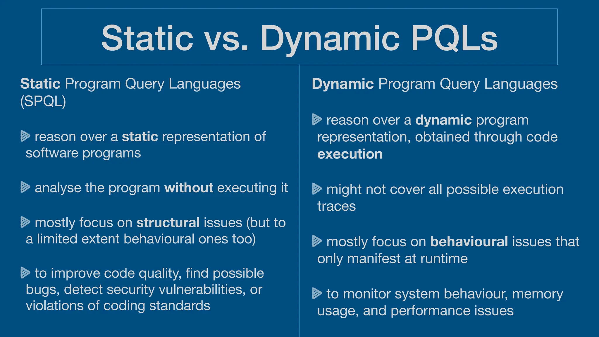 Static vs. Dynamic PQLs
Static Program Query Languages
(SPQL)
reason over a static representation of
software programs
analyse the program without executing it
mostly focus on structural issues (but to
a limited extent behavioural ones too)
to improve code quality,
fi
nd possible
bugs, detect security vulnerabilities, or
violations of coding standards
Dynamic Program Query Languages
reason over a dynamic program
representation, obtained through code
execution
might not cover all possible execution
traces
mostly focus on behavioural issues that
only manifest at runtime
to monitor system behaviour, memory
usage, and performance issues
 