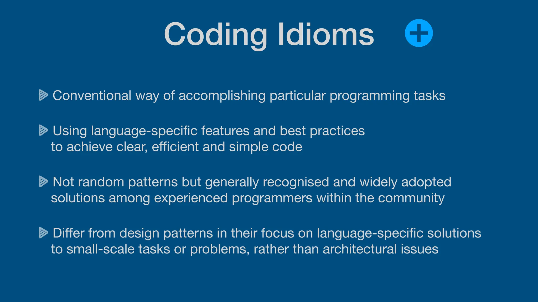 Coding Idioms
Conventional way of accomplishing particular programming tasks
Using language-speci
fi
c features and best practices
to achieve clear, e
ffi
cient and simple code
Not random patterns but generally recognised and widely adopted
solutions among experienced programmers within the community
Di
ff
er from design patterns in their focus on language-speci
fi
c solutions
to small-scale tasks or problems, rather than architectural issues
 