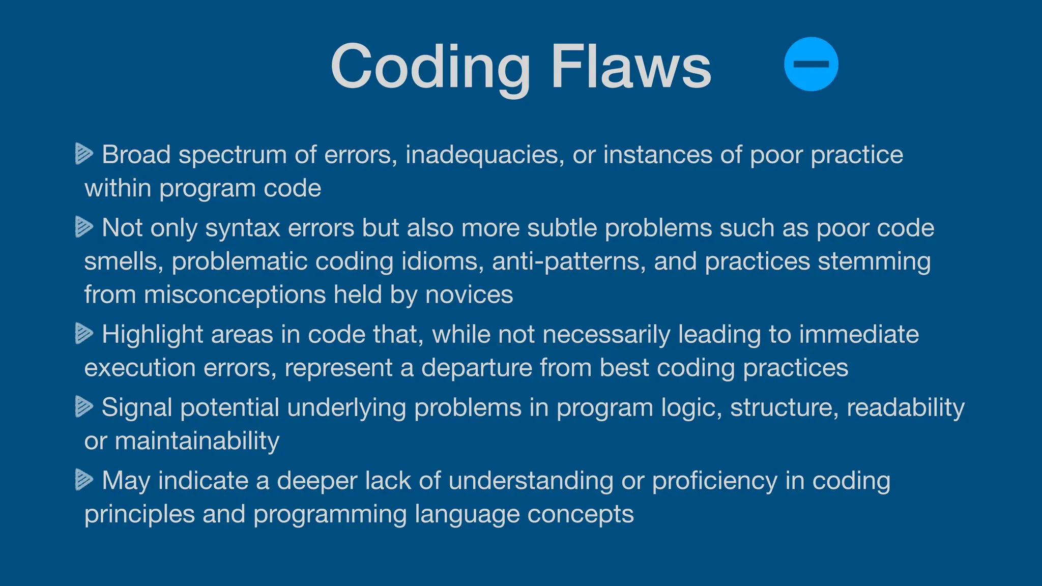 Coding Flaws
Broad spectrum of errors, inadequacies, or instances of poor practice
within program code
Not only syntax errors but also more subtle problems such as poor code
smells, problematic coding idioms, anti-patterns, and practices stemming
from misconceptions held by novices
Highlight areas in code that, while not necessarily leading to immediate
execution errors, represent a departure from best coding practices
Signal potential underlying problems in program logic, structure, readability
or maintainability
May indicate a deeper lack of understanding or pro
fi
ciency in coding
principles and programming language concepts
 