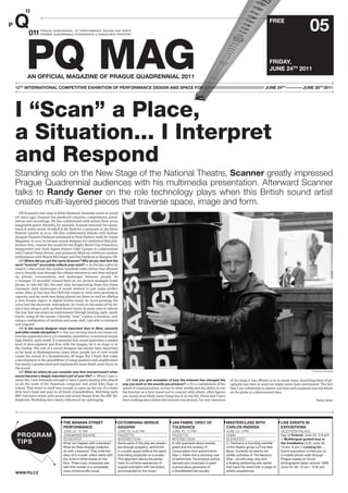FREE
                                                                                                                                                                                                                05
                                                                                                                                                                                      FRIDAY,
                                                                                                                                                                                      JUNE 24TH 2011


12TH INTERNATIONAL COMPETITIVE EXHIBITION OF PERFORMANCE DESIGN AND SPACE FOR /////////////////////////////////////// JUNE 24TH —––––— JUNE 26TH 2011




I “Scan” a Place,
a Situation... I Interpret
and Respond
Standing solo on the New Stage of the National Theatre, Scanner greatly impressed
Prague Quadrennial audiences with his multimedia presentation. Afterward Scanner
talks to Randy Gener on the role technology plays when this British sound artist
creates multi-layered pieces that traverse space, image and form.
   //// Scanner’s real name is Robin Rimbaud. Intensely active in sound
art since 1991, Scanner has produced concerts, compositions, instal-
lations and recordings. He has collaborated with artists from every
imaginable genre. Recently, for example, Scanner rescored the classic
black & white movie Dr Jekyll & Mr Hyde for a premiere at the Ether
Festival London in 2010. His ﬁlm collaboration Sakoko with fashion
designer Hussein Chalayan premiered at Paris Fashion week for Vogue
Magazine. In 2011 he became sound designer for celebrated iPad pub-
lication Post, created the sound for the Rugby World Cup Promotion,
inaugurated new Paris digital theatre Gaîté Lyrique in collaboration
with United Visual Artists, and presented Blink an ambitious outdoor
performance with Wayne McGregor and Pan-Optikum in Margate UK.
   //// Where did you get the name Scanner? Why do you feel that the
word “scanner” accurately reflects your work? — In the late 1980s by
chance I discovered this modest handheld radio device that allowed
one to literally scan through the cellular airwaves in real time and pick
up private conversations and exchanges between people. As
a teenager I’d recorded crossed lines on our ancient analogue home
phone, so this felt like the next step. Incorporating them into these
cinematic dark landscapes of sound seemed to just make perfect
sense. Also, at this time the Chill Out rooms in clubs were growing in
capacity, and my work was being played out there as well as oﬀering
a very human aspect to digital techno-music by incor-porating the
voice into the electronic atmosphere. So I took on the name of the de-
vice I was using to pick up these found voices. In many ways it reﬂects
the way that one scans an environment through hearing, sight, smell,
touch—using all the senses. I literally “scan” a place, a situation, and,
using a combination of intuition and some skill, I am able to interpret
and respond.
   //// Is the sound designer more important than in films, concerts
and other media disciplines? — You can see how much our visual cul-
ture has expanded into a 3-D cinematic experience—a surround sound,
high ﬁdelity–style world. It’s essential that sound maintains a similar
level of deve-lopment and ﬂow with the images, be it on stage or in
the cinema. The role of a sound designer has always been important
as far back as Shakespearean times when people out of view would
create the sound of a thunderstorm oﬀ stage. But I think that today
a development in the possibilities of using speakers and ampliﬁcation
has meant a greater need and emphasis for more detail, more focus on
the sound.
                                                                                                                                                                                                                  Photo © Miroslav Halada
   //// What (or when) do you consider was that moment/event when
sound became a deeply important part of your life? — When I was 11
years old, I was fortunate enough to have a piano teacher who played          //// Can you give examples of how the Internet has changed the             of the leaps it has oﬀered us in so many ways, dissolving ideas of ge-
us all the work of the American composer and artist John Cage in            way you work or the sounds you produce? — It’s a combination of the          ography and time in ways we might never have anticipated. The fact
school. That event in itself was enough to open up the top of a sweet       speed of communication, access to other worlds and the ability to use        that I can collaborate in almost real time with someone else anywhere
little boy’s head and pour in all kinds of possibilities. Watching early    the Internet as a time travel tool to connect with others, often ﬁgures      on the globe is a phenomenal idea.
BBC television series with scores and sound design from the BBC Ra-         you would most likely never bump into it in real life. Given that I have
diophonic Workshop also clearly inﬂuenced my upbringing.                    been working since before the Internet was around, I’m very conscious                                                                     Randy Gener




                                  THE BANANA STREET                      OCTOBRIANA VERSUS                     JAN FABRE: ORGY OF                      MASTERCLASS WITH                       LIVE EVENTS IN
                                  PERFORMANCE                            GAGARIN                               TOLERANCE                               CARLOS PADRISA                         EXPOSITIONS
                                  JUNE 24, 12 AM                         JUNE 26, 8:30 PM                      JUNE 26, 10 PM                          JUNE 25, 4 PM                          VELETRÎNÍ PALACE
                                  JUNGMANN SQUARE                        PIAZZETTA                             PIAZZETTA                               DAMU                                   Day of Finland, June 24, 3–6 pm
                                  SCENOFEST                              INTERSECTION                          INTERSECTION                            SCENOFEST                              // Multilingual guided tour in
                                  What can happen with a banana?         Some parts of the play are presen-    A wild spectacle about excess,          C. Padrisa is a founding member        the installation (CZ), June 25,
                                  What do three strange creatures        ted through puppetry, performed       greed and the ecstasy of                of the theatre group La Fura dels      10 am, 6 pm // Looking for... ,
                                  do with a banana? They write the       in a public space while at the same   consumption from performance            Baus. Currently he directs the         Dutch exposition invites you to
                                  story of a murder, which starts with   time being projected on a screen.     titan J. Fabre and a stunning cast      artistic activities of The Naumon      a mobile phone walk through
                                  the victim’s white traces on the       This approach allows the perfor-      of performers. He employs actors,       Ship – an old cargo ship and           Prague based on found
                                  floor. Three crazy characters pre-     mers to combine sequences of          dancers and musicians to paint          a floating performing arts center      photographs taken around 1968;
                                  sent this murder in a completely       puppet animation with live action,    a provocative panorama of               that tours the world with a cargo of   June 24–26, 10 am – 6:30 pm.
                                  crazy photonovella visual.             accompanied by live music.            a Visa/MasterCard society.              artistic experiences.
 