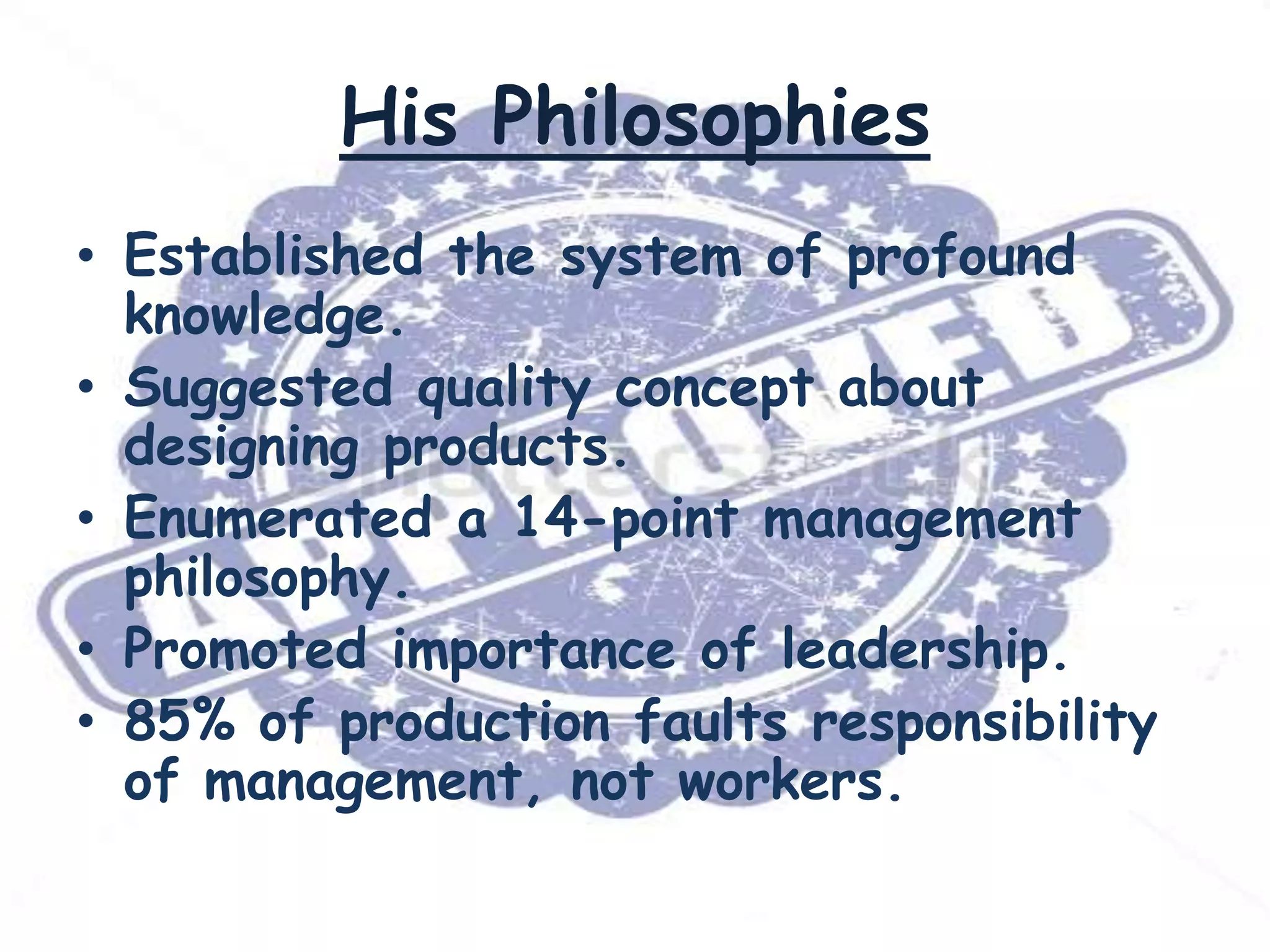 His Philosophies
• Established the system of profound
knowledge.
• Suggested quality concept about
designing products.
• Enumerated a 14-point management
philosophy.
• Promoted importance of leadership.
• 85% of production faults responsibility
of management, not workers.

 