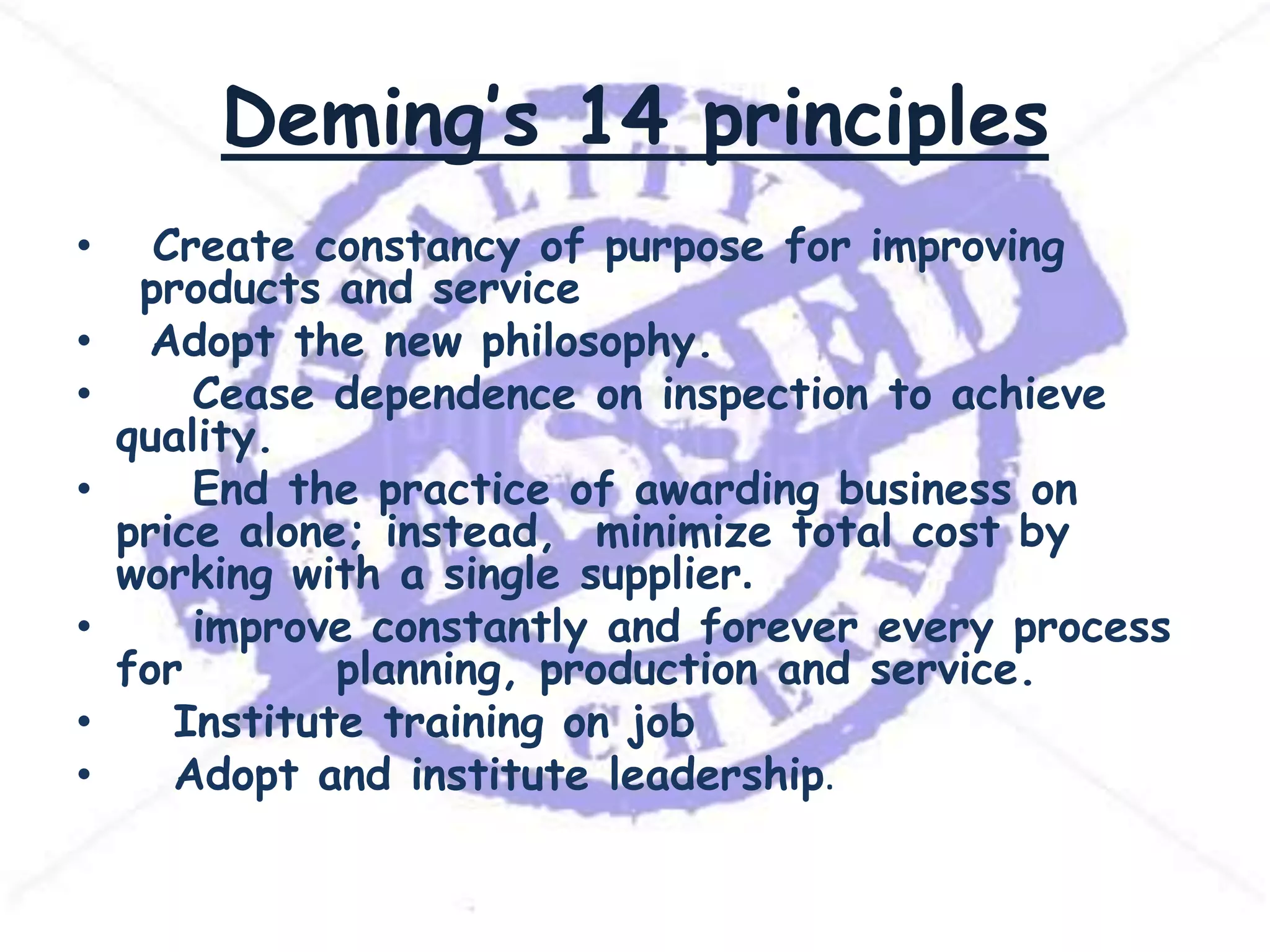 Deming’s 14 principles
•

•
•
•
•
•
•

Create constancy of purpose for improving
products and service
Adopt the new philosophy.
Cease dependence on inspection to achieve
quality.
End the practice of awarding business on
price alone; instead, minimize total cost by
working with a single supplier.
improve constantly and forever every process
for
planning, production and service.
Institute training on job
Adopt and institute leadership.

 